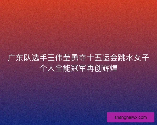 广东队选手王伟莹勇夺十五运会跳水女子个人全能冠军再创辉煌 广东队选手王伟莹勇夺十五运会跳水女子个人全能冠军再创辉煌