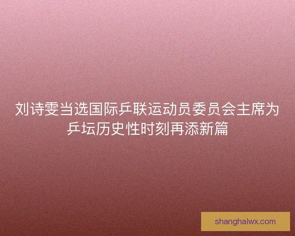 刘诗雯当选国际乒联运动员委员会主席为乒坛历史性时刻再添新篇