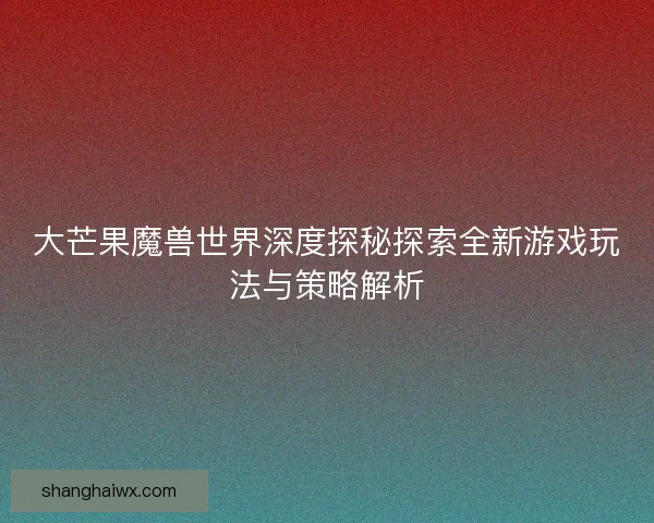 大芒果魔兽世界深度探秘探索全新游戏玩法与策略解析