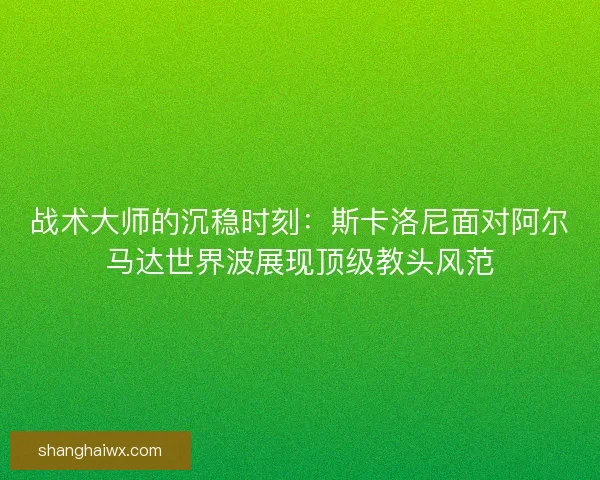 战术大师的沉稳时刻：斯卡洛尼面对阿尔马达世界波展现顶级教头风范